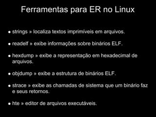 Ferramentas para ER no Linux

strings » localiza textos imprimíveis em arquivos.

readelf » exibe informações sobre binários ELF.

hexdump » exibe a representação em hexadecimal de
arquivos.

objdump » exibe a estrutura de binários ELF.

strace » exibe as chamadas de sistema que um binário faz
e seus retornos.

hte » editor de arquivos executáveis.
 