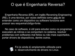 IO que é Engenharia Reversa?

  Engenharia Reversa (ER), em inglês Reversing Engineering
(RE), é uma técnica, por vezes definida como arte,de se
entender como um dispositivo ou software funciona sem
possuir seu esquema/código-fonte.

  No caso de software, é útil para estudar como os programas
executam as rotinas e se comportam no sistema, resolver
problemas com softwares mal feitos ou não mais suportados,
portar drivers de dispositivos, dentre outros.


           Foi (e ainda é) amplamente utilizada para
           o desenvolvimento de drivers no Linux.
 