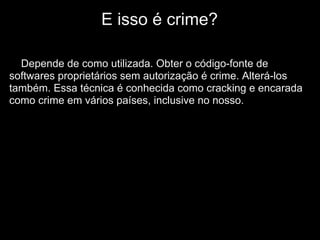 E isso é crime?

  Depende de como utilizada. Obter o código-fonte de
softwares proprietários sem autorização é crime. Alterá-los
também. Essa técnica é conhecida como cracking e encarada
como crime em vários países, inclusive no nosso.
 