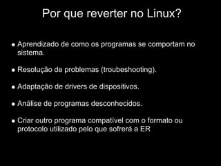 IPor que reverter no Linux?

Aprendizado de como os programas se comportam no
sistema.

Resolução de problemas (troubeshooting).

Adaptação de drivers de dispositivos.

Análise de programas desconhecidos.

Criar outro programa compatível com o formato ou
protocolo utilizado pelo que sofrerá a ER
 