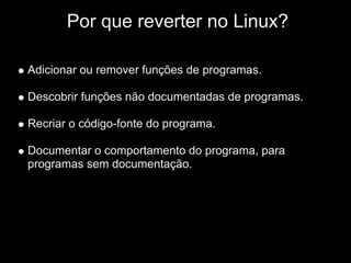 IPor que reverter no Linux?

Adicionar ou remover funções de programas.

Descobrir funções não documentadas de programas.

Recriar o código-fonte do programa.

Documentar o comportamento do programa, para
programas sem documentação.
 