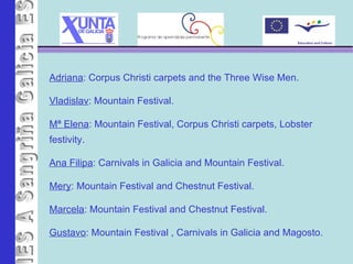 IES A Sangriña Adriana : Corpus Christi carpets and the Three Wise Men. Vladislav : Mountain Festival. Mª Elena : Mountain Festival, Corpus Christi carpets, Lobster festivity. Ana Filipa : Carnivals in Galicia and Mountain Festival. Mery : Mountain Festival and Chestnut Festival. Marcela : Mountain Festival   and Chestnut Festival. Gustavo : Mountain Festival   , Carnivals in Galicia and Magosto. 