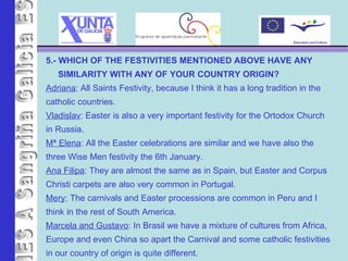 IES A Sangriña 5.- WHICH OF THE FESTIVITIES MENTIONED ABOVE HAVE ANY  SIMILARITY WITH ANY OF YOUR COUNTRY ORIGIN? Adriana : All Saints Festivity, because I think it has a long tradition in the catholic countries. Vladislav : Easter is also a very important festivity for the Ortodox Church  in Russia. Mª Elena : All the Easter celebrations are similar and we have also the  three Wise Men festivity the 6th January. Ana Filipa : They are almost the same as in Spain, but Easter and Corpus  Christi carpets are also very common in Portugal. Mery : The carnivals and Easter processions are common in Peru and I  think in the rest of South America. Marcela and Gustavo : In Brasil we have a mixture of cultures from Africa,  Europe and even China so apart the Carnival and some catholic festivities in our country of origin is quite different. 