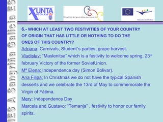 IES A Sangriña 6.-  WHICH AT LEAST TWO FESTIVITIES OF YOUR COUNTRY OF ORIGIN THAT HAS LITTLE OR NOTHING TO DO THE  ONES OF THIS COUNTRY? Adriana : Carnivals, Student´s parties, grape harvest. Vladislav:  “Maslenitsa” which is a festivity to welcome spring, 23 rd february Victory of the former SovietUnion. Mª Elena:  Independence day (Simon Bolivar). Ana Filipa:  In Christmas we do not have the typical Spanish desserts and we celebrate the 13rd of May to commemorate the  Virgin of Fátima. Mery : Independence Day Marcela and Gustavo : “Temanja” , festivity to honor our family spirits.  