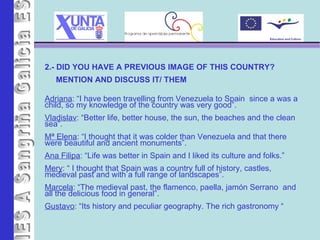 IES A Sangriña 2.- DID YOU HAVE A PREVIOUS IMAGE OF THIS COUNTRY?  MENTION AND DISCUSS IT/ THEM Adriana : “I have been travelling from Venezuela to Spain  since a was a child, so my knowledge of the country was very good”. Vladislav : “Better life, better house, the sun, the beaches and the clean sea”. Mª Elena : “I thought that it was colder than Venezuela and that there were beautiful and ancient monuments”. Ana Filipa : “Life was better in Spain and I liked its culture and folks.” Mery : “ I thought that Spain was a country full of history, castles, medieval past and with a full range of landscapes”. Marcela : “The medieval past, the flamenco, paella, jamón Serrano  and all the delicious food in general”. Gustavo : “Its history and peculiar geography. The rich gastronomy  “ 