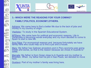 IES A Sangriña 3.- WHICH WERE THE REASONS FOR YOUR COMING?  FAMILY,POLITICS, ECONOMY,OTHERS. Adriana : We came here to find a better life due to the lack of jobs and money in my country of origin. Vladislav : To study in the Spanish Educational System. MªElena : We came here for political and economic reasons. Life in Venezuela is becoming worse everyday and my mum decided to come to Spain to start a new life. Ana Filipa : For economical reasons and  because fortunately we have family here who could help us to find a job and a house. Mery : My father has Galician ancestors and in Peru economy was going worse and worse, so that is the reason because we chose A Guarda to settle. Marcela : My father is from Goian close to A Guarda and my mother is Brasilian. When  my father lost his job in Sao Paulo, we decided to move here. Gustavo : Part of my mother´s family was living here.   
