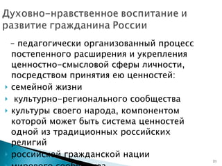 –  педагогически организованный процесс постепенного расширения и укрепления ценностно-смысловой сферы личности, посредством принятия ею ценностей: семейной жизни культурно-регионального сообщества культуры своего народа, компонентом которой может быть система ценностей одной из традиционных российских религий российской гражданской нации мирового сообщества 