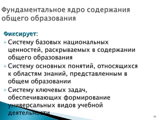 Фиксирует: Систему базовых национальных ценностей, раскрываемых в содержании общего образования Систему основных понятий, относящихся к областям знаний, представленным в общем образовании  Систему ключевых задач, обеспечивающих формирование  универсальных видов учебной деятельности 
