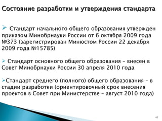 Состояние разработки и утверждения стандарта Стандарт начального общего образования утвержден приказом Минобрнауки России от 6 октября 2009 года №373 (зарегистрирован Минюстом России 22 декабря 2009 года №15785) Стандарт основного общего образования – внесен в Совет Минобрнауки России 30 апреля 2010 года  Стандарт среднего (полного) общего образования – в стадии разработки (ориентировочный срок внесения проектов в Совет при Министерстве – август 2010 года) 