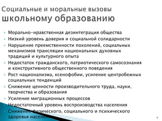 Морально-нравственная дезинтеграция общества Низкий уровень доверия и социальной солидарности Нарушение преемственности поколений, социальных механизмов трансляции национальных духовных традиций и культурного опыта Недостаток гражданского, патриотического самосознания и конструктивного общественного поведения Рост национализма, ксенофобии, усиление центробежных социальных тенденций Снижение ценности производительного труда, науки, творчества и образования Усиление миграционных процессов Недостаточный уровень воспроизводства населения Снижение физического, социального и психического здоровья населения 