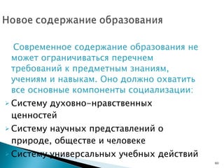 Современное содержание образования не может ограничиваться перечнем требований к предметным знаниям, учениям и навыкам. Оно должно охватить все основные компоненты социализации: Систему духовно-нравственных ценностей Систему научных представлений о природе, обществе и человеке Систему универсальных учебных действий  