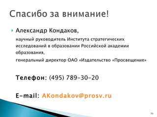 Александр Кондаков,  научный руководитель Института стратегических исследований в образовании Российской академии образования, генеральный директор ОАО «Издательство «Просвещение» Телефон:  (49 5 )  789 - 30 - 20 Е-mail:  AKondakov @prosv.ru 