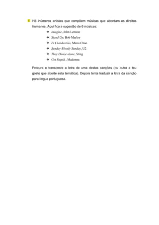 Há inúmeros artistas que compõem músicas que abordam os direitos
humanos. Aqui fica a sugestão de 6 músicas:
             Imagine, John Lennon
             Stand Up, Bob Marley
             El Clandestino, Manu Chao
             Sunday Bloody Sunday, U2
             They Dance alone, Sting
             Get Stupid , Madonna

Procura e transcreve a letra de uma destas canções (ou outra a teu
gosto que aborte esta temática). Depois tenta traduzir a letra da canção
para língua portuguesa.
 