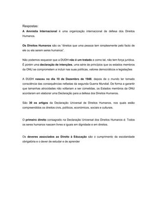 Respostas:
A Amnistia Internacional é uma organização internacional de defesa dos Direitos
Humanos.


Os Direitos Humanos são os “direitos que uma pessoa tem simplesmente pelo facto de
ele ou ela serem seres humanos”.


Não podemos esquecer que a DUDH não é um tratado e como tal, não tem força jurídica.
É porém uma declaração de intenções, uma série de princípios que os estados membros
da ONU se comprometem a incluir nas suas políticas, valores democráticos e legislações


A DUDH nasceu no dia 10 de Dezembro de 1948, depois de o mundo ter tomado
consciência das consequências nefastas da segunda Guerra Mundial. De forma a garantir
que tamanhas atrocidades não voltariam a ser cometidas, os Estados membros da ONU
acordaram em elaborar uma Declaração para a defesa dos Direitos Humanos.


São 30 os artigos da Declaração Universal de Direitos Humanos, nos quais estão
compreendidos os direitos civis, políticos, económicos, sociais e culturais.



O primeiro direito consagrado na Declaração Universal dos Direitos Humanos é: Todos
os seres humanos nascem livres e iguais em dignidade e em direitos.



Os deveres associados ao Direito à Educação são o cumprimento da escolaridade
obrigatória e o dever de estudar e de aprender
 