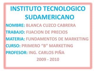 INSTITUTO TECNOLOGICO SUDAMERICANO NOMBRE: BLANCA CUZCO CABRERA TRABAJO: FIJACION DE PRECIOS MATERIA: FUNDAMENTOS DE MARKETING CURSO: PRIMERO “B” MARKETING PROFESOR: ING. CARLOS PIÑA 2009 - 2010 