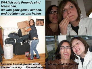Wirklich gute Freunde sind Menschen,  die uns ganz genau kennen,  und trotzdem zu uns halten I promise I would give the world …..If only you would tell me girl  The words to say…..The road to take…… 