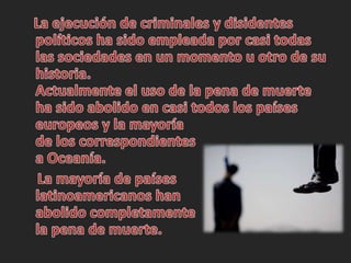    La ejecución de criminales y disidentes políticos ha sido empleada por casi todas las sociedades en un momento u otro de su historia.Actualmente el uso de la pena de muerte ha sido abolido en casi todos los países europeos y la mayoría de los correspondientes a Oceanía.    La mayoría de países latinoamericanos han abolido completamente la pena de muerte.