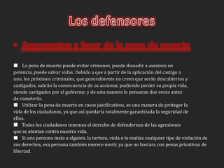 Los defensoresArgumentos a favor de la pena de muerte    La pena de muerte puede evitar crímenes, puede disuadir a asesinos enpotencia, puede salvar vidas. Debido a que a partir de la aplicación del castigo auno, los próximos criminales, que generalmente no creen que serán descubiertos ycastigados, sabrán la consecuencia de su accionar, pudiendo perder su propia vida,siendo castigados por el gobierno; y de esta manera lo pensaran dos veces antesde cometerlo.    Utilizar la pena de muerte en casos justificativos, es una manera de proteger lavida de los ciudadanos, ya que así quedaría totalmente garantizada la seguridad deellos.Todos los ciudadanos tenemos el derecho de defendernos de las agresionesque se atentan contra nuestra vida.Si una persona mata a alguien, la tortura, viola o le realiza cualquier tipo de violación desus derechos, esa persona también merece morir, ya que no bastara con penas privativas delibertad.