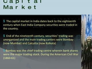 The capital market in India dates back to the eighteenth century when East India Company securities were traded in the country. End of the nineteenth century, securities’ trading was unorganized and the main trading canters were Bombay (now Mumbai) and Calcutta (now Kolkata)  Bombay was the chief trading centre wherein bank shares were the major trading stock. During the American Civil War (1860-61) History of the Indian Capital Market 