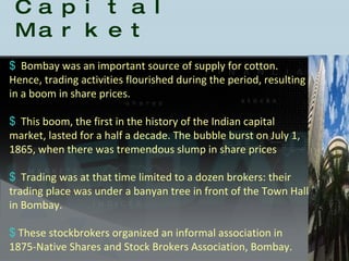 History of the Indian Capital Market Bombay was an important source of supply for cotton. Hence, trading activities flourished during the period, resulting in a boom in share prices.  This boom, the first in the history of the Indian capital market, lasted for a half a decade. The bubble burst on July 1, 1865, when there was tremendous slump in share prices Trading was at that time limited to a dozen brokers: their trading place was under a banyan tree in front of the Town Hall in Bombay.  These stockbrokers organized an informal association in 1875-Native Shares and Stock Brokers Association, Bombay.  