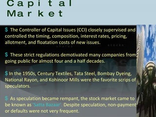 History of the Indian Capital Market The Controller of Capital Issues (CCI) closely supervised and controlled the timing, composition, interest rates, pricing, allotment, and floatation costs of new issues.  These strict regulations demotivated many companies from going public for almost four and a half decades.  In the 1950s, Century Textiles, Tata Steel, Bombay Dyeing, National Rayon, and Kohinoor Mills were the favorite scrips of speculators.  As speculation became rempant, the stock market came to be known as  'Satta Bazaar'.  Despite speculation, non-payment or defaults were not very frequent.  