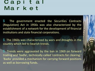 History of the Indian Capital Market The government enacted the Securities Contracts (Regulation) Act in 1956s was also characterized by the establishment of a network for the development of financial institutions and state financial corporations. The 1960s was characterized by wars and droughts in the country which led to bearish trends.  Trends were aggravated by the ban in 1969 on forward trading and 'badla', technically called 'contracts for clearing.' 'Badla' provided a mechanism for carrying forward positions as well as borrowing funds.  