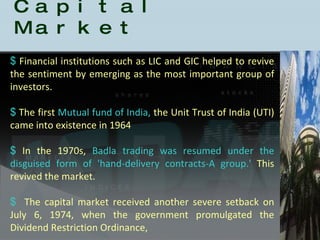 History of the Indian Capital Market Financial institutions such as LIC and GIC helped to revive the sentiment by emerging as the most important group of investors.  The first  Mutual fund of India,  the Unit Trust of India (UTI) came into existence in 1964 In the 1970s,  Badla trading was resumed under the disguised form of 'hand-delivery contracts-A group.'  This revived the market.  The capital market received another severe setback on July 6, 1974, when the government promulgated the Dividend Restriction Ordinance,  