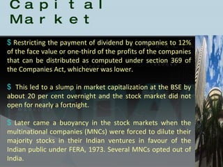 History of the Indian Capital Market Restricting the payment of dividend by companies to 12% of the face value or one-third of the profits of the companies that can be distributed as computed under section 369 of the Companies Act, whichever was lower. This led to a slump in market capitalization at the BSE by about 20 per cent overnight and the stock market did not open for nearly a fortnight.  Later came a buoyancy in the stock markets when the multinational companies (MNCs) were forced to dilute their majority stocks in their Indian ventures in favour of the Indian public under FERA, 1973. Several MNCs opted out of India. 