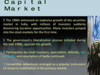 History of the Indian Capital Market The 1980s witnessed an explosive growth of the securities market in India, with millions of investors suddenly discovering lucrative opportunities. Many investors jumped into the stock markets for the first time.  The government's liberalization process initiated during the mid-1980s, spurred this growth.  Participation by small investors, speculation, defaults,  ban on Badla , and resumption of badla continued.  Convertible debentures emerged as a popular instrument of resource mobilization in the primary market.  