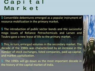 History of the Indian Capital Market Convertible debentures emerged as a popular instrument of resource mobilization in the primary market.  The introduction of public sector bonds and the successful mega issues of Reliance Petrochemicals and Larsen and Toubro gave a new lease of life to the primary market.  This, in turn, enlarged volumes in the secondary market. The decade of the 1980s was characterized by an increase in the number of stock exchanges, listed companies, paid up-capital, and market capitalization. The 1990s will go down as the most important decade in the history of the capital market of India.  