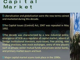 History of the Indian Capital Market Liberalisation and globalization were the new terms coined and marketed during this decade.  The Capital Issues (Control) Act, 1947 was repealed in May 1992.    The decade was characterized by a new industrial policy, emergence of SEBI as a regulator of capital market, advent of foreign institutional investors, euro-issues, free pricing, new trading practices, new stock exchanges, entry of new players such as private sector mutual funds and private sector banks, and primary market boom and bust. Major capital market scams took place in the 1990s.  