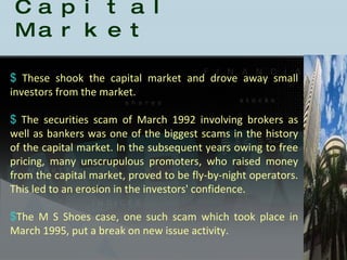History of the Indian Capital Market These shook the capital market and drove away small investors from the market.  The securities scam of March 1992 involving brokers as well as bankers was one of the biggest scams in the history of the capital market. In the subsequent years owing to free pricing, many unscrupulous promoters, who raised money from the capital market, proved to be fly-by-night operators. This led to an erosion in the investors' confidence.  The M S Shoes case, one such scam which took place in March 1995, put a break on new issue activity. 