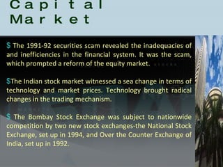 History of the Indian Capital Market The 1991-92 securities scam revealed the inadequacies of and inefficiencies in the financial system. It was the scam, which prompted a reform of the equity market.  The Indian stock market witnessed a sea change in terms of technology and market prices. Technology brought radical changes in the trading mechanism.  The Bombay Stock Exchange was subject to nationwide competition by two new stock exchanges-the National Stock Exchange, set up in 1994, and Over the Counter Exchange of India, set up in 1992.  