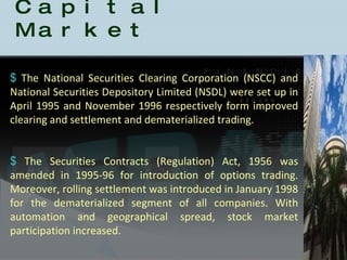 History of the Indian Capital Market The National Securities Clearing Corporation (NSCC) and National Securities Depository Limited (NSDL) were set up in April 1995 and November 1996 respectively form improved clearing and settlement and dematerialized trading.  The Securities Contracts (Regulation) Act, 1956 was amended in 1995-96 for introduction of options trading. Moreover, rolling settlement was introduced in January 1998 for the dematerialized segment of all companies. With automation and geographical spread, stock market participation increased. 