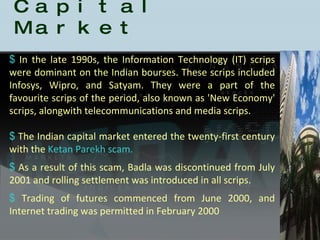 History of the Indian Capital Market In the late 1990s, the Information Technology (IT) scrips were dominant on the Indian bourses. These scrips included Infosys, Wipro, and Satyam. They were a part of the favourite scrips of the period, also known as 'New Economy' scrips, alongwith telecommunications and media scrips. The Indian capital market entered the twenty-first century with the  Ketan Parekh scam.  As a result of this scam, Badla was discontinued from July 2001 and rolling settlement was introduced in all scrips.  Trading of futures commenced from June 2000, and Internet trading was permitted in February 2000 