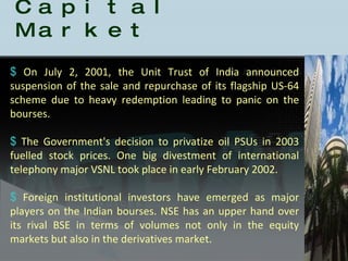 History of the Indian Capital Market On July 2, 2001, the Unit Trust of India announced suspension of the sale and repurchase of its flagship US-64 scheme due to heavy redemption leading to panic on the bourses.  The Government's decision to privatize oil PSUs in 2003 fuelled stock prices. One big divestment of international telephony major VSNL took place in early February 2002.  Foreign institutional investors have emerged as major players on the Indian bourses. NSE has an upper hand over its rival BSE in terms of volumes not only in the equity markets but also in the derivatives market. 
