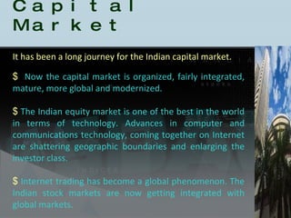 History of the Indian Capital Market Now the capital market is organized, fairly integrated, mature, more global and modernized.  The Indian equity market is one of the best in the world in terms of technology. Advances in computer and communications technology, coming together on Internet are shattering geographic boundaries and enlarging the investor class.  Internet trading has become a global phenomenon. The Indian stock markets are now getting integrated with global markets. It has been a long journey for the Indian capital market.  