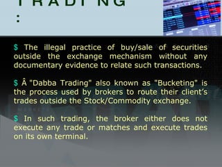 DABBA TRADING : The illegal practice of buy/sale of securities outside the exchange mechanism without any documentary evidence to relate such transactions. Â "Dabba Trading" also known as "Bucketing" is the process used by brokers to route their client’s trades outside the Stock/Commodity exchange.  In such trading, the broker either does not execute any trade or matches and execute trades on its own terminal. 