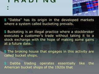 DABBA TRADING : "Dabba" has its origin in the developed markets where a system called bucketing prevails. Bucketing is an illegal practice where a stockbroker executes a customer’s trade without taking it to a stock exchange with the hope of making some gains at a future date. The broking house that engages in this activity are called bucket shops. Dabba trading operates essentially like the American bucket shops of the 1920s that 