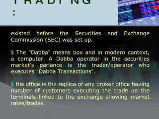 DABBA TRADING : existed before the Securities and Exchange Commission (SEC) was set up. The "Dabba" means box and in modern context, a computer. A Dabba operator in the securities market’s parlance is the trader/operator who executes "Dabba Transactions".  His office is the replica of any broker office having number of customers executing the trade on the terminals linked to the exchange showing market rates/trades. 