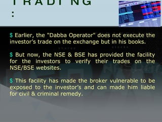 DABBA TRADING : Earlier, the "Dabba Operator" does not execute the investor’s trade on the exchange but in his books.  But now, the NSE & BSE has provided the facility for the investors to verify their trades on the NSE/BSE websites. This facility has made the broker vulnerable to be exposed to the investor’s and can made him liable for civil & criminal remedy. 