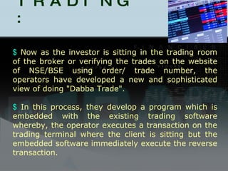 DABBA TRADING : Now as the investor is sitting in the trading room of the broker or verifying the trades on the website of NSE/BSE using order/ trade number, the operators have developed a new and sophisticated view of doing "Dabba Trade". In this process, they develop a program which is embedded with the existing trading software whereby, the operator executes a transaction on the trading terminal where the client is sitting but the embedded software immediately execute the reverse transaction.   
