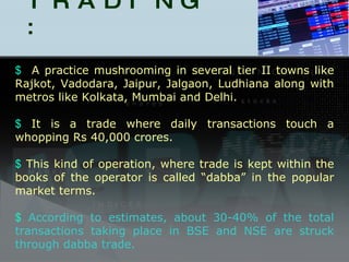 DABBA TRADING : A practice mushrooming in several tier II towns like Rajkot, Vadodara, Jaipur, Jalgaon, Ludhiana along with metros like Kolkata, Mumbai and Delhi.  It is a trade where daily transactions touch a whopping Rs 40,000 crores. This kind of operation, where trade is kept within the books of the operator is called “dabba” in the popular market terms. According to estimates, about 30-40% of the total transactions taking place in BSE and NSE are struck through dabba trade. 