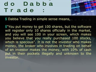 How they do Dabba Trade : Dabba Trading in simple sense means,  “ You put money to get 100 shares, but the software will register only 10 shares officially in the market, and you will see 100 in your screen, which makes you believe that you really purchased 100 stocks, which is specious”. It is not the investor who makes money, the broker who involves in trading on behalf of an investor makes the money, with 10% of cash put in their pockets illegally and unknown to the investor.  