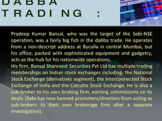 Caught DABBA TRADING : Pradeep Kumar Bansal, who was the target of the Sebi-NSE operation, was a fairly big fish in the dabba trade. He operates from a non-descript address at Byculla in central Mumbai, but his office, packed with sophisticated equipment and gadgetry, acts as the hub for his nationwide operations.  His firm, Bansal Sharevest Securities Pvt Ltd has multiple trading memberships on Indian stock exchanges including: the National Stock Exchange (derivatives segment), the Interconnected Stock Exchange of India and the Calcutta Stock Exchange. He is also a sub-broker to his own broking firm, earning commissions on its deals. (Sebi has now banned promoters/directors from acting as sub-brokers to their own brokerage firm after a separate investigation).  