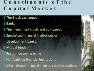 Constituents of the Capital Market The Stock exchanges  Banks  The investment trusts and companies Specialised financial institutions or  development banks.  Mutual funds  Post office saving banks  Non banking financial institutions International financial investors and institutions 