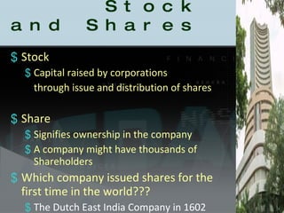   Stock and Shares Stock  Capital raised by corporations through issue and distribution of shares Share Signifies ownership in the company A company might have thousands of Shareholders Which company issued shares for the first time in the world??? The Dutch East India Company in 1602 