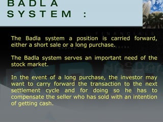 BADLA SYSTEM :  The Badla system a position is carried forward, either a short sale or a long purchase.  The Badla system serves an important need of the stock market. In the event of a long purchase, the investor may want to carry forward the transaction to the next settlement cycle and for doing so he has to compensate the seller who has sold with an intention of getting cash.  