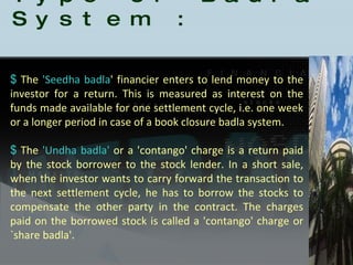 Type of Badla System : The  'Seedha badla ' financier enters to lend money to the investor for a return. This is measured as interest on the funds made available for one settlement cycle, i.e. one week or a longer period in case of a book closure badla system.  The  'Undha badla'  or a 'contango' charge is a return paid by the stock borrower to the stock lender. In a short sale, when the investor wants to carry forward the transaction to the next settlement cycle, he has to borrow the stocks to compensate the other party in the contract. The charges paid on the borrowed stock is called a 'contango' charge or `share badla'.  