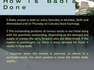 How is Badla Done Badla session is held on every Saturday in Mumbai, Delhi and Ahmedabad and on Thursday on Calcutta Stock Exchange. The outstanding positions of various stocks in are listed along with the quantities outstanding. Depending on the demand and supply of money, the carry forward rates are determined. If the market is overbought, i.e. there is more demand for funds it results in Vyaj badla.  However when the market is oversold, or where in a particular stocks the short position is more the Undha badla applies. 